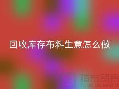 回收庫存布料生意怎么做好做的長久？上海騰布貿易有限公司