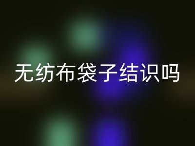 無紡布袋子結識嗎？是否耐用？是否有毒嗎？